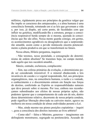Francisco Cândido Xavier – Ação e Reação – pelo Espírito André Luiz 84
milênios, rigidamente presa aos princípios da genética vulgar que
lhe impõe os caracteres dos antepassados, e a alma humana é uma
consciência formada, retratando em si as leis que governam a vida
e, por isso, já dispõe, até certo ponto, de faculdades com que
influir na genética, modificando-lhe a estrutura, porque a consci-
ência responsável herda sempre de si mesma, ajustada às consci-
ências que lhe são afins. Nossa mente guarda consigo, em germe,
os acontecimentos agradáveis ou desagradáveis que a surpreende-
rão amanhã, assim como a pevide minúscula encerra potencial-
mente a planta produtiva em que se transformará no futuro.
Nessa altura, Hilário perguntou, inquieto:
– Não teremos, nesse postulado, a consagração do determi-
nismo de ordem absoluta? Se trazemos hoje, no campo mental,
tudo aquilo que nos sucederá amanhã...
Sânzio, contudo, esclareceu, complacente:
– Sim, nas esferas primárias da evolução, o determinismo po-
de ser considerado irresistível. E o mineral obedecendo a leis
invariáveis de coesão e o vegetal respondendo, fiel, aos princípios
organogênicos, mas, na consciência humana, a razão e a vontade,
o conhecimento e o discernimento entram em função nas forças
do destino, conferindo ao Espírito as responsabilidades naturais
que deve possuir sobre si mesmo. Por isso, embora nos reconhe-
çamos subordinados aos efeitos de nossas próprias ações, não
podemos ignorar que o comportamento de cada um de nós, dentro
desse determinismo relativo, decorrente de nossa própria conduta,
pode significar liberação abreviada ou cativeiro maior, agravo ou
melhoria em nossa condição de almas endividadas perante a Lei.
– Mas, ainda mesmo nas piores posições expiatórias – inquiri
–, goza a consciência dos direitos inerentes ao livre arbítrio?
– Como não? – falou o Ministro, generoso – imaginemos um
delinqüente monstruoso, segregado na penitenciária. Acusado de
 