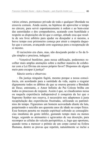 Francisco Cândido Xavier – Ação e Reação – pelo Espírito André Luiz 85
vários crimes, permanece privado de toda e qualquer liberdade na
enxovia comum. Ainda assim, na hipótese de aproveitar o tempo
no cárcere, para servir espontaneamente à ordem e ao bem-estar
das autoridades e dos companheiros, acatando com humildade e
respeito as disposições da lei que o corrige, atitude essa que resul-
ta de seu livre arbítrio para ajudar ou desajudar a si mesmo, a
breve tempo esse prisioneiro começa por atrair a simpatia daque-
les que o cercam, avançando com segurança para a recuperação de
si mesmo.
O raciocínio era claro, mas, não desejando perder o fio da li-
ção simples e preciosa, indaguei:
– Venerável benfeitor, para nossa edificação, poderemos re-
colher mais amplas anotações sobre a melhor maneira de colabo-
rar com a Lei Divina em nosso próprio favor? Dispomos de algum
meio para escapar à justiça?
Sânzio sorriu e observou:
– Da justiça ninguém fugirá, mesmo porque a nossa consci-
ência, em acordando para a santidade da vida, aspira a resgatar
dignamente todos os débitos de que se onerou perante a Bondade
de Deus; entretanto, o Amor Infinito do Pai Celeste brilha em
todos os processos de reajuste. Assim é que, se claudicamos nessa
ou naquela experiência indispensável à conquista da luz que o
Supremo Senhor nos reserva, é necessário nos adaptemos à justa
recapitulação das experiências frustradas, utilizando os patrimô-
nios do tempo. Figuremos um homem acovardado diante da luta,
perpetrando o suicídio aos quarenta anos de idade no corpo físico.
Esse homem penetra no mundo espiritual sofrendo as conseqüên-
cias imediatas do gesto infeliz, gastando tempo mais ou menos
longo, segundo as atenuantes e agravantes de sua deserção, para
recompor as células do veículo perispirítico, e, logo que oportuno,
quando torna a merecer o prêmio de um corpo carnal na Esfera
Humana, dentre as provas que repetirá, naturalmente se inclui a
 