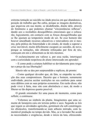 Francisco Cândido Xavier – Ação e Reação – pelo Espírito André Luiz 86
extrema tentação ao suicídio na idade precisa em que abandonou a
posição de trabalho que lhe cabia, porque as imagens destrutivas,
que arquivou em sua mente, se desdobrarão, diante dele, através
do fenômeno a que podemos chamar “circunstâncias reflexas”,
dando azo a recônditos desequilíbrios emocionais que o coloca-
rão, logicamente, em contacto com as forças desequilibradas que
se lhe ajustam ao temporário modo de ser. Se esse homem não
houver amealhado recursos educativos e renovadores em si mes-
mo, pela prática da fraternidade e do estudo, de modo a superar a
crise inevitável, muito dificilmente escapará ao suicídio, de novo,
porque as tentações, não obstante reforçadas por fora de nós,
começam em nós e alimentam-se de nós mesmos.
O esclarecimento era valioso e, por essa razão, interroguei
com a curiosidade respeitosa do aluno interessado em aprender:
– E como pode a criatura habilitar-se devidamente para resga-
tar o preço da sua libertação?
Sânzio não se deu por surpreendido e replicou, de pronto:
– Como qualquer devedor que, de fato, se empenhe na solu-
ção dos seus compromissos. Decerto que o homem, sumamente
endividado, precisa aceitar restrições no seu conforto para sanar
seus débitos com as suas próprias economias. Em razão disso, não
pode viver à farta, mas sim com abstinência e suor, de modo a
liberar-se tão depressa quanto possível.
O grande orientador fez uma pausa de momento, como para
refletir, e continuou:
– Voltemos ao símbolo da planta. Imaginemos que uma se-
mente de laranjeira caiu em terreno pobre e seco. Segundo as leis
que regem as atividades agrícolas, germinará ela sob constringen-
tes obstáculos, transformando-se num arbusto mirrado, com la-
mentável produção no tempo devido. Mas, se o lavrador lhe acode
às necessidades e exigências, desde o início da luta, oferecendo-
 
