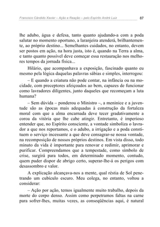 Francisco Cândido Xavier – Ação e Reação – pelo Espírito André Luiz 87
lhe adubo, água e defesa, tanto quanto ajudando-a com a poda
salutar no momento oportuno, a laranjeira atenderá, brilhantemen-
te, ao próprio destino... Semelhantes cuidados, no entanto, devem
ser postos em ação, na hora justa, isto é, quando na Terra a alma,
e tanto quanto possível deve começar essa restauração nos melho-
res tempos da jornada física...
Hilário, que acompanhava a exposição, fascinado quanto eu
mesmo pela lógica daquelas palavras sábias e simples, interrogou:
– E quando a criatura não pode contar, na infância ou na mo-
cidade, com preceptores afeiçoados ao bem, capazes de funcionar
como lavradores diligentes, junto daqueles que recomeçam a luta
humana?
– Sem dúvida – ponderou o Ministro –, a meninice e a juven-
tude são as épocas mais adequadas à construção da fortaleza
moral com que a alma encarnada deve tecer gradativamente a
coroa da vitória que lhe cabe atingir. Entretanto, é imperioso
entender que, no Espírito consciente, a vontade simboliza o lavra-
dor a que nos reportamos, e o adubo, a irrigação e a poda consti-
tuem o serviço incessante a que deve consagrar-se nossa vontade,
na recomposição de nossos próprios destinos. Em vista disso, todo
minuto da vida é importante para renovar e redimir, aprimorar e
purificar. Compreendamos que a tempestade, como símbolo de
crise, surgirá para todos, em determinado momento, contudo,
quem puder dispor de abrigo certo, superar-lhe-á os perigos com
desassombro e valor.
A explicação alcançava-nos a mente, qual réstia de Sol pene-
trando um cubículo escuro. Meu colega, no entanto, voltou a
considerar:
– Ação por ação, temos igualmente muito trabalho, depois da
morte do corpo denso. Assim como perpetramos faltas na carne
para sofrer-lhes, muitas vezes, as conseqüências aqui, é natural
 