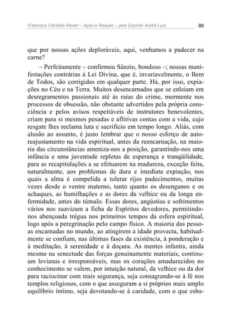 Francisco Cândido Xavier – Ação e Reação – pelo Espírito André Luiz 88
que por nossas ações deploráveis, aqui, venhamos a padecer na
carne?
– Perfeitamente – confirmou Sânzio, bondoso –; nossas mani-
festações contrárias à Lei Divina, que é, invariavelmente, o Bem
de Todos, são corrigidas em qualquer parte. Há, por isso, expia-
ções no Céu e na Terra. Muitos desencarnados que se enleiam em
desregramentos passionais até às raias do crime, mormente nos
processos de obsessão, não obstante advertidos pela própria cons-
ciência e pelos avisos respeitáveis de instrutores benevolentes,
criam para si mesmos pesadas e aflitivas contas com a vida, cujo
resgate lhes reclama luta e sacrifício em tempo longo. Aliás, com
alusão ao assunto, é justo lembrar que o nosso esforço de auto-
reajustamento na vida espiritual, antes da reencarnação, na maio-
ria das circunstâncias ameniza-nos a posição, garantindo-nos uma
infância e uma juventude repletas de esperança e tranqüilidade,
para as recapitulações a se efetuarem na madureza, exceção feita,
naturalmente, aos problemas de dura e imediata expiação, nos
quais a alma é compelida a tolerar rijos padecimentos, muitas
vezes desde o ventre materno, tanto quanto os desenganos e os
achaques, as humilhações e as dores da velhice ou da longa en-
fermidade, antes do túmulo. Essas dores, angústias e sofrimentos
vários nos suavizam a ficha de Espíritos devedores, permitindo-
nos abençoada trégua nos primeiros tempos da esfera espiritual,
logo após a peregrinação pelo campo físico. A maioria das pesso-
as encarnadas no mundo, ao atingirem a idade provecta, habitual-
mente se confiam, nas últimas fases da existência, à ponderação e
à meditação, à serenidade e à doçura. As mentes infantis, ainda
mesmo na senectude das forças genuinamente materiais, continu-
am levianas e irresponsáveis, mas os corações amadurecidos no
conhecimento se valem, por intuição natural, da velhice ou da dor
para raciocinar com mais segurança, seja consagrando-se à fé nos
templos religiosos, com o que asseguram a si próprios mais amplo
equilíbrio íntimo, seja devotando-se à caridade, com o que esba-
 