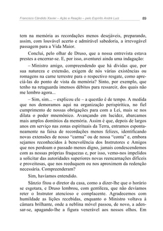 Francisco Cândido Xavier – Ação e Reação – pelo Espírito André Luiz 89
tem na memória as recordações menos desejáveis, preparando,
assim, com louvável acerto e admirável sabedoria, a irrevogável
passagem para a Vida Maior.
Conclui, pelo olhar de Druso, que a nossa entrevista estava
prestes a encerrar-se. E, por isso, aventurei ainda uma indagação:
– Ministro amigo, compreendendo que há dívidas que, por
sua natureza e extensão, exigem de nós várias existências ou
romagens na carne terrestre para o respectivo resgate, como apre-
ciá-las do ponto de vista da memória? Sinto, por exemplo, que
tenho na retaguarda imensos débitos para ressarcir, dos quais não
me lembro agora...
– Sim, sim... – explicou ele – a questão é de tempo. A medida
que nos demoramos aqui na organização perispirítica, no fiel
cumprimento de nossas obrigações para com a Lei, mais se nos
dilata o poder mnemônico. Avançando em lucidez, abarcamos
mais amplos domínios da memória. Assim é que, depois de largos
anos em serviço nas zonas espirituais da Terra, entramos esponta-
neamente na faixa de recordações menos felizes, identificando
novas extensões de nosso “carma” ou de nossa “conta” e, embora
sejamos reconhecidos à benevolência dos Instrutores e Amigos
que nos perdoam o passado menos digno, jamais condescendemos
com as nossas próprias fraquezas e, por isso, vemo-nos impelidos
a solicitar das autoridades superiores novas reencarnações difíceis
e proveitosas, que nos reeduquem ou nos aproximem da redenção
necessária. Compreenderam?
Sim, havíamos entendido.
Sânzio fitou o diretor da casa, como a dizer-lhe que o horário
se esgotara, e Druso lembrou, com gentileza, que não devíamos
reter o Instrutor atencioso e complacente. Agradecemos com
humildade as lições recebidas, enquanto o Ministro voltava à
câmara brilhante, onde a neblina móvel passou, de novo, a aden-
sar-se, apagando-lhe a figura venerável aos nossos olhos. Em
 