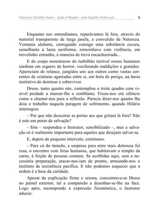 Francisco Cândido Xavier – Ação e Reação – pelo Espírito André Luiz 9
Enquanto nos entendíamos, reparávamos lá fora, através do
material transparente de larga janela, a convulsão da Natureza.
Ventania ululante, carregando consigo uma substância escura,
semelhante à lama aeriforme, remoinhava com violência, em
torvelinho estranho, à maneira de treva encachoeirada...
E do corpo monstruoso do turbilhão terrível rostos humanos
surdiam em esgares de horror, vociferando maldições e gemidos.
Apareciam de relance, jungidos uns aos outros como vastas cor-
rentes de criaturas agarradas entre si, em hora de perigo, na ânsia
instintiva de dominar e sobreviver.
Druso, tanto quanto nós, contemplou o triste quadro com vi-
sível piedade a marear-lhe o semblante. Fixou-nos em silêncio
como a chamar-nos para a reflexão. Parecia dizer-nos quanto lhe
doía o trabalho naquela paragem de sofrimento, quando Hilário
interrogou:
– Por que não descerrar as portas aos que gritam lá fora? Não
é este um posto de salvação?
– Sim – respondeu o Instrutor, sensibilizado –, mas a salva-
ção só é realmente importante para aqueles que desejam salvar-se.
E, depois de pequeno intervalo, continuou:
– Para cá do túmulo, a surpresa para mim mais dolorosa foi
essa, o encontro com feras humanas, que habitavam o templo da
carne, à feição de pessoas comuns. Se acolhidas aqui, sem a ne-
cessária preparação, atacar-nos-iam de pronto, arrasando-nos o
instituto de assistência pacífica. E não podemos esquecer que a
ordem é a base da caridade.
Apesar da explicação firme e serena, concentrava-se Druso
no painel exterior, tal a compaixão a desenhar-se-lhe na face.
Logo após, recompondo a expressão fisionômica, o Instrutor
aduziu:
 