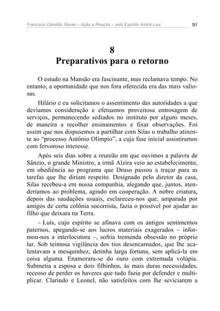 Francisco Cândido Xavier – Ação e Reação – pelo Espírito André Luiz 91
8
Preparativos para o retorno
O estudo na Mansão era fascinante, mas reclamava tempo. No
entanto, a oportunidade que nos fora oferecida era das mais valio-
sas.
Hilário e eu solicitamos o assentimento das autoridades a que
devíamos consideração e efetuamos proveitosa entrosagem de
serviços, permanecendo sediados no instituto por alguns meses,
de maneira a recolher ensinamentos e fixar observações. Foi
assim que nos dispusemos a partilhar com Silas o trabalho atinen-
te ao “processo Antônio Olímpio”, a cuja fase inicial assistíramos
com fervoroso interesse.
Após seis dias sobre a reunião em que ouvimos a palavra de
Sânzio, o grande Ministro, a irmã Alzira veio ao estabelecimento,
em obediência ao programa que Druso passou a traçar para as
tarefas que lhe diriam respeito. Designado pelo diretor da casa,
Silas recebeu-a em nossa companhia, alegando que, juntos, aten-
deríamos ao problema, agindo em cooperação. A nobre criatura,
depois das saudações usuais, esclareceu-nos que, amparada por
amigos de certa colônia socorrista, fazia o possível por ajudar ao
filho que deixara na Terra.
– Luís, cujo espírito se afinava com os antigos sentimentos
paternos, apegando-se aos lucros materiais exagerados – infor-
mou-nos a interlocutora –, sofria tremenda obsessão no próprio
lar. Sob teimosa vigilância dos tios desencarnados, que lhe aca-
lentavam a mesquinhez, detinha larga fortuna, sem aplicá-la em
coisa alguma. Enamorara-se do ouro com extremada volúpia.
Submetia a esposa e dois filhinhos, às mais duras necessidades,
receoso de perder os haveres que tudo fazia por defender e multi-
plicar. Clarindo e Leonel, não satisfeitos com lhe seviciarem a
 