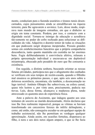 Francisco Cândido Xavier – Ação e Reação – pelo Espírito André Luiz 92
mente, conduziam para a fazenda usurários e tiranos rurais desen-
carnados, cujos pensamentos ainda se enrodilhavam na riqueza
terrestre, para lhe agravarem a sovinice. Luís, desse modo, respi-
rava num mundo de imagens estranhas, em que o dinheiro se
erigia em tema constante. Perdera, por isso, o contacto com a
dignidade social. Tornara-se inimigo da educação e acreditava
tão-somente no poder do cofre recheado para solucionar as difi-
culdades da vida. Adquirira o doentio temor de todas as situações
em que pudessem surgir despesas inesperadas. Possuía grandes
somas em estabelecimentos bancários que a própria companheira
desconhecia, tanto quanto mantinha em custódia no lar enormes
bens. Fugia deliberadamente à convivência afetiva, relaxara a
própria apresentação individual e encravara-se em deplorável
misantropia, obcecado pelo pesadelo do ouro que lhe consumia a
existência.
Em seguida, a distinta senhora, buscando orientar as nossas
futuras atividades, participou-nos que o afogamento dos cunhados
se verificara em seus tempos de recém-casada, quando o filhinho
mal ensaiava os primeiros passos, e que, após seis anos sobre a
dolorosa ocorrência, encontrara, ela também, a desencarnação no
lago terrível. Antônio Olímpio lhe sobrevivera, na esfera carnal,
quase três lustros e, por vinte anos, precisamente, padecia nas
trevas. Luís, dessa forma, alcançava a madureza plena, tendo
atravessado os quarenta anos de experiência física.
Ante a palavra do Assistente, que indagou quanto aos seus
tentames de socorro ao marido desencarnado, Alzira declarou que
isso lhe fora realmente impossível, porque as vítimas se haviam
transformado em carcereiros ferozes do infeliz delinqüente, e
como, até então, não conseguira escudar-se em qualquer equipe de
trabalho assistencial, não lhe permitiam os verdugos qualquer
aproximação. Ainda assim, em ocasiões fortuitas, dispensava ao
filho, à nora e aos dois netos algum amparo, o que se lhe fazia
 