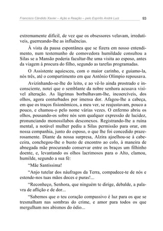 Francisco Cândido Xavier – Ação e Reação – pelo Espírito André Luiz 93
extremamente difícil, de vez que os obsessores velavam, irredutí-
veis, guerreando-lhe as influências.
À vista da pausa espontânea que se fizera em nosso entendi-
mento, num testemunho de comovedora humildade consultou a
Silas se a Mansão poderia facultar-lhe uma visita ao esposo, antes
da viagem à procura do filho, segundo as tarefas programadas.
O Assistente aquiesceu, com o maior carinho, e guiamo-la,
nós três, até o compartimento em que Antônio Olímpio repousava.
Avizinhando-se-lhe do leito, e ao vê-lo ainda prostrado e in-
consciente, notei que o semblante da nobre senhora acusava visí-
vel alteração. As lágrimas borbulhavam-lhe, incoercíveis, dos
olhos, agora conturbados por imensa dor. Afagou-lhe a cabeça,
em que os traços fisionômicos, a meu ver, se reajustavam, pouco a
pouco, e chamou-o pelo nome várias vezes. O enfermo abriu os
olhos, pousando-os sobre nós sem qualquer expressão de lucidez,
pronunciando monossílabos desconexos. Registrando-lhe a ruína
mental, a notável mulher pediu a Silas permissão para orar, em
nossa companhia, junto do esposo, o que lhe foi concedido praze-
rosamente. Diante da nossa surpresa, Alzira ajoelhou-se à cabe-
ceira, conchegou-lhe o busto de encontro ao colo, à maneira de
abnegada mãe procurando conservar entre os braços um filhinho
doente, e, levantando os olhos lacrimosos para o Alto, clamou,
humilde, segundo a sua fé:
“Mãe Santíssima!
“Anjo tutelar dos náufragos da Terra, compadece-te de nós e
estende-nos tuas mãos doces e puras!...
“Reconheço, Senhora, que ninguém te dirige, debalde, a pala-
vra de aflição e de dor...
“Sabemos que o teu coração compassivo é luz para os que se
tresmalham nas sombras do crime, e amor para todos os que
mergulham nos abismos do ódio...
 