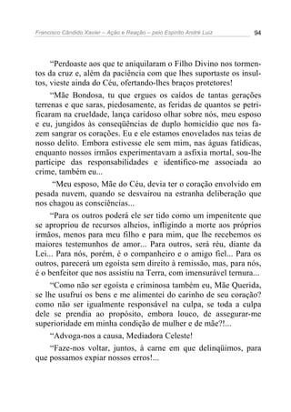 Francisco Cândido Xavier – Ação e Reação – pelo Espírito André Luiz 94
“Perdoaste aos que te aniquilaram o Filho Divino nos tormen-
tos da cruz e, além da paciência com que lhes suportaste os insul-
tos, vieste ainda do Céu, ofertando-lhes braços protetores!
“Mãe Bondosa, tu que ergues os caídos de tantas gerações
terrenas e que saras, piedosamente, as feridas de quantos se petri-
ficaram na crueldade, lança caridoso olhar sobre nós, meu esposo
e eu, jungidos às conseqüências de duplo homicídio que nos fa-
zem sangrar os corações. Eu e ele estamos enovelados nas teias de
nosso delito. Embora estivesse ele sem mim, nas águas fatídicas,
enquanto nossos irmãos experimentavam a asfixia mortal, sou-lhe
partícipe das responsabilidades e identifico-me associada ao
crime, também eu...
“Meu esposo, Mãe do Céu, devia ter o coração envolvido em
pesada nuvem, quando se desvairou na estranha deliberação que
nos chagou as consciências...
“Para os outros poderá ele ser tido como um impenitente que
se apropriou de recursos alheios, infligindo a morte aos próprios
irmãos, menos para meu filho e para mim, que lhe recebemos os
maiores testemunhos de amor... Para outros, será réu, diante da
Lei... Para nós, porém, é o companheiro e o amigo fiel... Para os
outros, parecerá um egoísta sem direito à remissão, mas, para nós,
é o benfeitor que nos assistiu na Terra, com imensurável ternura...
“Como não ser egoísta e criminosa também eu, Mãe Querida,
se lhe usufruí os bens e me alimentei do carinho de seu coração?
como não ser igualmente responsável na culpa, se toda a culpa
dele se prendia ao propósito, embora louco, de assegurar-me
superioridade em minha condição de mulher e de mãe?!...
“Advoga-nos a causa, Mediadora Celeste!
“Faze-nos voltar, juntos, à carne em que delinqüimos, para
que possamos expiar nossos erros!...
 