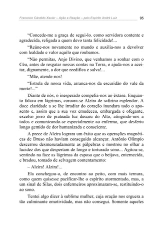 Francisco Cândido Xavier – Ação e Reação – pelo Espírito André Luiz 95
“Concede-me a graça de segui-lo. como servidora contente e
agradecida, religada a quem devo tanta felicidade!...
“Reúne-nos novamente no mundo e auxilia-nos a devolver
com lealdade e valor aquilo que roubamos.
“Não permitas, Anjo Divino, que venhamos a sonhar com o
Céu, antes de resgatar nossas contas na Terra, e ajuda-nos a acei-
tar, dignamente, a dor que reedifica e salva!...
“Mãe, atende-nos!
“Estrela de nossa vida, arranca-nos da escuridão do vale da
morte!...”
Diante de nós, o inesperado compelia-nos ao êxtase. Enquan-
to falava em lágrimas, coroara-se Alzira de safirino esplendor. A
doce claridade a se lhe irradiar do coração inundara todo o apo-
sento e, assim que a sua voz emudeceu, embargada e ofegante,
excelso jorro de prateada luz desceu do Alto, atingindo-nos a
todos e comunicando-se especialmente ao enfermo, que desferiu
longo gemido de dor humanizada e consciente.
A prece de Alzira lograra um êxito que as operações magnéti-
cas de Druso não haviam conseguido alcançar. Antônio Olímpio
descerrou desmesuradamente as pálpebras e mostrou no olhar a
lucidez dos que despertam de longo e torturado sono... Agitou-se,
sentindo na face as lágrimas da esposa que o beijava, enternecida,
e bradou, tomado de selvagem contentamento:
– Alzira! Alzira!...
Ela conchegou-o, de encontro ao peito, com mais ternura,
como quem quisesse pacificar-lhe o espírito atormentado, mas, a
um sinal de Silas, dois enfermeiros aproximaram-se, restituindo-o
ao sono.
Tentei algo dizer à sublime mulher, cuja oração nos erguera a
tão culminante emotividade, mas não consegui. Somente aqueles
 