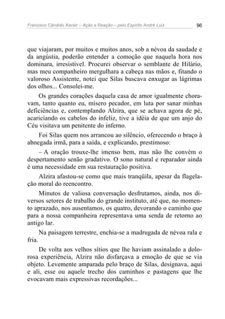 Francisco Cândido Xavier – Ação e Reação – pelo Espírito André Luiz 96
que viajaram, por muitos e muitos anos, sob a névoa da saudade e
da angústia, poderão entender a comoção que naquela hora nos
dominara, irresistível. Procurei observar o semblante de Hilário,
mas meu companheiro mergulhara a cabeça nas mãos e, fitando o
valoroso Assistente, notei que Silas buscava enxugar as lágrimas
dos olhos... Consolei-me.
Os grandes corações daquela casa de amor igualmente chora-
vam, tanto quanto eu, mísero pecador, em luta por sanar minhas
deficiências e, contemplando Alzira, que se achava agora de pé,
acariciando os cabelos do infeliz, tive a idéia de que um anjo do
Céu visitava um penitente do inferno.
Foi Silas quem nos arrancou ao silêncio, oferecendo o braço à
abnegada irmã, para a saída, e explicando, prestimoso:
– A oração trouxe-lhe imenso bem, mas não lhe convém o
despertamento senão gradativo. O sono natural e reparador ainda
é uma necessidade em sua restauração positiva.
Alzira afastou-se como que mais tranqüila, apesar da flagela-
ção moral do reencontro.
Minutos de valiosa conversação desfrutamos, ainda, nos di-
versos setores de trabalho do grande instituto, até que, no momen-
to aprazado, nos ausentamos, os quatro, devorando o caminho que
para a nossa companheira representava uma senda de retorno ao
antigo lar.
Na paisagem terrestre, enchia-se a madrugada de névoa rala e
fria.
De volta aos velhos sítios que lhe haviam assinalado a dolo-
rosa experiência, Alzira não disfarçava a emoção de que se via
objeto. Levemente amparada pelo braço de Silas, designava, aqui
e ali, esse ou aquele trecho dos caminhos e pastagens que lhe
evocavam mais expressivas recordações...
 