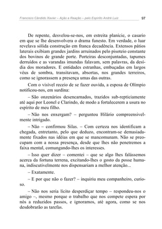Francisco Cândido Xavier – Ação e Reação – pelo Espírito André Luiz 97
De repente, desvelou-se-nos, em estreita planície, o casario
em que se lhe desenvolvera o drama funesto. Em verdade, o luar
revelava sólida construção em franca decadência. Extensos pátios
laterais exibiam grandes jardins arruinados pelo pisoteio constante
dos bovinos de grande porte. Porteiras desconjuntadas, tapumes
derruídos e as varandas imundas falavam, sem palavras, da desí-
dia dos moradores. E entidades estranhas, embuçadas em largos
véus de sombra, transitavam, absortas, nos grandes terreiros,
como se ignorassem a presença umas das outras.
Com o visível receio de se fazer ouvida, a esposa de Olímpio
notificou-nos, em surdina:
– São onzenários desencarnados, trazidos sub-repticiamente
até aqui por Leonel e Clarindo, de modo a fortalecerem a usura no
espírito de meu filho.
– Não nos enxergam? – perguntou Hilário compreensivel-
mente intrigado.
– Não – confirmou Silas. – Com certeza nos identificam a
chegada, entretanto, pelo que deduzo, encontram-se demasiada-
mente fixados nas idéias em que se mancomunam. Não se preo-
cupam com a nossa presença, desde que lhes não penetremos a
faixa mental, comungando-lhes os interesses.
– Isso quer dizer – comentei – que se algo lhes falássemos
acerca da fortuna terrena, excitando-lhes o gosto da posse huma-
na, indiscutivelmente nos dispensariam a melhor atenção...
– Exatamente.
– E por que não o fazer? – inquiriu meu companheiro, curio-
so.
– Não nos seria lícito desperdiçar tempo – respondeu-nos o
amigo –, mesmo porque o trabalho que nos compete espera por
nós a reduzidos passos, e ignoramos, até agora, como se nos
desdobrarão as tarefas.
 