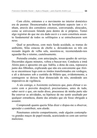 Francisco Cândido Xavier – Ação e Reação – pelo Espírito André Luiz 98
Com efeito, entramos e o movimento no interior doméstico
era de pasmar. Desencarnados de horripilante aspecto iam e vi-
nham, através dos corredores extensos, conversando, aloucados,
como se estivessem falando para dentro de si próprios. Tentei
algo registrar do que me era dado ouvir e o ouro constituía assun-
to fundamental de todos os solilóquios a se entrechocarem sem
nexo.
Qual se percebesse, com mais funda acuidade, as tramas do
ambiente, Silas estacou de chofre e, deixando-nos os três em
recuado ângulo de velha sala, ausentou-se, recomendando-nos
aguardar-lhe o retorno, cautelosamente.
Pretendia estudar, com antecipação, nosso quadro de serviço.
Decorridos alguns minutos, voltou a buscar-nos. Conduziu a irmã
Alzira para o aposento em que Adélia, a dona da casa, repousava
junto dos filhinhos, explicando que não era conveniente que Alzi-
ra se encontrasse logo com os irmãos transformados em verdugos,
e ali a deixamos sob a custódia de Hilário que, evidentemente, a
contragosto se deixou ficar distanciado de nós, atendendo aos
imperativos de vigilância.
A sós comigo, o Assistente esclareceu que, para efetuar o so-
corro com o proveito desejável, precisaríamos, antes de tudo,
saber ouvir e que, em razão disso, procurasse de minha parte não
lhe estorvar as atividades, na hipótese de me sentir assaltado por
qualquer estranheza, diante das atitudes que ele fosse obrigado a
assumir.
Compreendi quanto queria Silas dizer e dispus-me a observar,
aprender e contribuir, sem alarde.
Penetramos estreito compartimento, onde alguém contempla-
va grandes maços de papel-moeda, acariciando-os com um sorriso
malicioso.
 