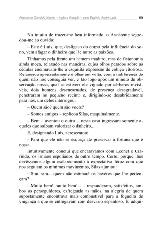 Francisco Cândido Xavier – Ação e Reação – pelo Espírito André Luiz 99
No intuito de trazer-me bem informado, o Assistente segre-
dou-me ao ouvido:
– Este é Luís, que, desligado do corpo pela influência do so-
no, vem afagar o dinheiro que lhe nutre as paixões.
Tínhamos pela frente um homem maduro, mas de fisionomia
ainda moça, relaxado nas maneiras, cujos olhos parados sobre as
cédulas encimavam-lhe a esquisita expressão de cobiça vitoriosa.
Relanceou apressadamente o olhar em volta, com a indiferença de
quem não nos conseguia ver, e, tão logo após um minuto de ob-
servação nossa, qual se estivera ele vigiado por cérberos invisí-
veis, dois homens desencarnados, de presença desagradável,
penetraram no pequeno recinto e, dirigindo-se desabridamente
para nós, um deles interrogou:
– Quem são? quem são vocês?
– Somos amigos – replicou Silas, maquinalmente.
– Bem – aventou o outro –, nesta casa ingressam somente a-
queles que saibam valorizar o dinheiro...
E, designando Luís, acrescentou:
– Para que ele não se esqueça de preservar a fortuna que é
nossa.
Intuitivamente concluí que encarávamos com Leonel e Cla-
rindo, os irmãos espoliados de outro tempo. Certo, porque lhes
devêssemos algum esclarecimento à expectativa feroz com que
nos seguiam os mínimos movimentos, Silas ajuntou:
– Sim, sim... quem não estimará os haveres que lhe perten-
çam?
– Muito bem! muito bem!... – responderam, satisfeitos, am-
bos os perseguidores, esfregando as mãos, na alegria de quem
supostamente encontrava mais combustível para a fogueira de
vingança a que se entregavam com desvario espantoso. E, adqui-
 