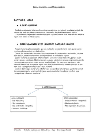 ESCOLA SECUNDÁRIA JAIME MAGALHÃES LIMA

CAPITULO 1 - AÇÃO
 A AÇÃO HUMANA
A ação é um ato que é feito por alguém intencionalmente ou racional, resulta da vontade da
pessoa que pode ser previsto, desejado ou controlado. A ação afeta sempre o sujeito.
O acontecer não depende da vontade do sujeito e pode acontecer num determinado tempo e
lugar, pode afetar ou não o sujeito.

 DIFERENÇA ENTRE ATOS HUMANOS E ATOS DO HOMEM
A acção humana aplica-se aos atos que são realizados conscientemente e em que o sujeito
tem intenção de produzir um dado efeito.
Os atos dos homens são comuns a todos os animais e são uma resposta automática, corporal
e de reacção, sendo incontroláveis e independentes da vontade do sujeito.
Os atos humanos caracterizam o homem como ser humano. São motivados, porque levam
sempre a que o sujeito aja. São intencionais porque o sujeito tem sempre um propósito, sendo
controlados e conscientes, tendo sempre uma finalidade. Por isso como o acontecer não
depende da vontade do sujeito e alguns tipos de ação dependem da vontade, conclui- se que
nem todo o comportamento (fazer) é ação humana.
Mosterin define ação como “uma interferência consciente e voluntária do agente no normal
decurso das coisas; há uma interferência do agente que tinha intenção de interferir para
conseguir que tal evento sucedesse.” 3

A AÇÃO HUMANA

ATOS HUMANOS
- São motivados;
- São intencionais;
- São controlados e dirigidos;
- Têm uma finalidade.

[Filosofia

Trabalho realizado por: Adélia, Bruno e Olga

ATOS DO HOMEM
- São automáticos e corporais;
- São incontroláveis;
- Não dependem da vontade.

Prof: Isaque Tomé]

Página 3

 
