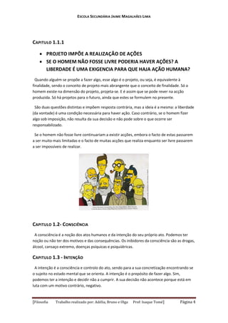 ESCOLA SECUNDÁRIA JAIME MAGALHÃES LIMA

CAPITULO 1.1.1
 PROJETO IMPÕE A REALIZAÇÃO DE AÇÕES
 SE O HOMEM NÃO FOSSE LIVRE PODERIA HAVER AÇÕES? A
LIBERDADE É UMA EXIGENCIA PARA QUE HAJA AÇÃO HUMANA?
Quando alguém se propõe a fazer algo, esse algo é o projeto, ou seja, é equivalente à
finalidade, sendo o conceito de projeto mais abrangente que o conceito de finalidade. Só o
homem existe na dimensão do projeto, projeta-se. E é assim que se pode rever na acção
produzida. Só há projetos para o futuro, ainda que estes se formulem no presente.
São duas questões distintas e impõem resposta contrária, mas a ideia é a mesma: a liberdade
(da vontade) é uma condição necessária para haver ação. Caso contrário, se o homem fizer
algo sob imposição, não resulta da sua decisão e não pode sobre o que ocorre ser
responsabilizado.
Se o homem não fosse livre continuariam a existir acções, embora o facto de estas passarem
a ser muito mais limitadas e o facto de muitas acções que realiza enquanto ser livre passarem
a ser impossíveis de realizar.

CAPITULO 1.2- CONSCIÊNCIA
A consciência é a noção dos atos humanos e da intenção do seu próprio ato. Podemos ter
noção ou não ter dos motivos e das consequências. Os inibidores da consciência são as drogas,
álcool, cansaço extremo, doenças psíquicas e psiquiátricas.

CAPITULO 1.3 - INTENÇÃO
A intenção é a consciência e controlo do ato, sendo para a sua concretização encontrando se
o sujeito no estado mental que se orienta. A intenção é o prepósito de fazer algo. Sim,
podemos ter a intenção e decidir não a cumprir. A sua decisão não acontece porque está em
luta com um motivo contrário, negativo.

[Filosofia

Trabalho realizado por: Adélia, Bruno e Olga

Prof: Isaque Tomé]

Página 4

 