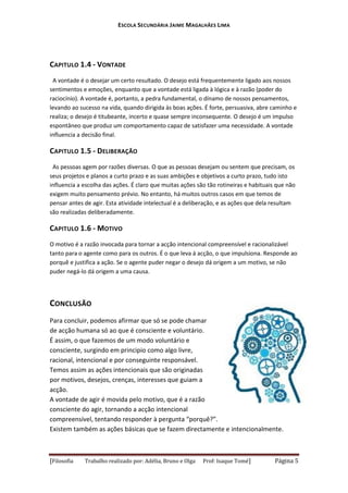 ESCOLA SECUNDÁRIA JAIME MAGALHÃES LIMA

CAPITULO 1.4 - VONTADE
A vontade é o desejar um certo resultado. O desejo está frequentemente ligado aos nossos
sentimentos e emoções, enquanto que a vontade está ligada à lógica e à razão (poder do
raciocínio). A vontade é, portanto, a pedra fundamental, o dínamo de nossos pensamentos,
levando ao sucesso na vida, quando dirigida às boas ações. É forte, persuasiva, abre caminho e
realiza; o desejo é titubeante, incerto e quase sempre inconsequente. O desejo é um impulso
espontâneo que produz um comportamento capaz de satisfazer uma necessidade. A vontade
influencia a decisão final.

CAPITULO 1.5 - DELIBERAÇÃO
As pessoas agem por razões diversas. O que as pessoas desejam ou sentem que precisam, os
seus projetos e planos a curto prazo e as suas ambições e objetivos a curto prazo, tudo isto
influencia a escolha das ações. É claro que muitas ações são tão rotineiras e habituais que não
exigem muito pensamento prévio. No entanto, há muitos outros casos em que temos de
pensar antes de agir. Esta atividade intelectual é a deliberação, e as ações que dela resultam
são realizadas deliberadamente.

CAPITULO 1.6 - MOTIVO
O motivo é a razão invocada para tornar a acção intencional compreensível e racionalizável
tanto para o agente como para os outros. É o que leva á acção, o que impulsiona. Responde ao
porquê e justifica a ação. Se o agente puder negar o desejo dá origem a um motivo, se não
puder negá-lo dá origem a uma causa.

CONCLUSÃO
Para concluir, podemos afirmar que só se pode chamar
de acção humana só ao que é consciente e voluntário.
É assim, o que fazemos de um modo voluntário e
consciente, surgindo em principio como algo livre,
racional, intencional e por conseguinte responsável.
Temos assim as ações intencionais que são originadas
por motivos, desejos, crenças, interesses que guiam a
acção.
A vontade de agir é movida pelo motivo, que é a razão
consciente do agir, tornando a acção intencional
compreensível, tentando responder à pergunta “porquê?”.
Existem também as ações básicas que se fazem directamente e intencionalmente.

[Filosofia

Trabalho realizado por: Adélia, Bruno e Olga

Prof: Isaque Tomé]

Página 5

 