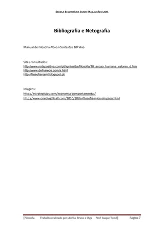 ESCOLA SECUNDÁRIA JAIME MAGALHÃES LIMA

Bibliografia e Netografia
Manual de Filosofia Novos Contextos 10º Ano

Sites consultados:
http://www.notapositiva.com/pt/apntestbs/filosofia/10_accao_humana_valores_d.htm
http://www.defnarede.com/a.html
http://filosofianajml.blogspot.pt/

Imagens:
http://estrategistas.com/economia-comportamental/
http://www.oneblogfitsall.com/2010/10/la-filosofia-y-los-simpson.html

[Filosofia

Trabalho realizado por: Adélia, Bruno e Olga

Prof: Isaque Tomé]

Página 7

 