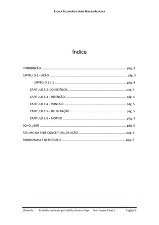 ESCOLA SECUNDÁRIA JAIME MAGALHÃES LIMA

Índice
INTRODUÇÃO ……………………………………………………………………………………………………. pág. 2
CAPITULO 1 – AÇÃO …………………………………………………………………………………………… pág. 3
CAPITULO 1.1.1 ……………………………………………………………………………………. pág. 4
CAPITULO 1.2- CONSCIÊNCIA …………………………………………………………………… pág. 4
CAPITULO 1.3 – INTENÇÃO ………………………………………………………………………. pág. 4
CAPITULO 1.4 – VONTADE ……………………………………………………………………….. pág. 5
CAPITULO 1.5 – DELIBERAÇÃO …………………………………………………………………. pág. 5
CAPITULO 1.6 – MOTIVO ………………………………………………………………………….. pág. 5
CONCLUSÃO ……………………………………………………………………………………………………… pág. 5
RESUMO DA REDE CONCEPTUAL DA AÇÃO ………………………………………………………. pág. 6
BIBLIOGRAFIA E NETOGRAFIA ………………………………………………………………………….. pág. 7

[Filosofia

Trabalho realizado por: Adélia, Bruno e Olga

Prof: Isaque Tomé]

Página 8

 