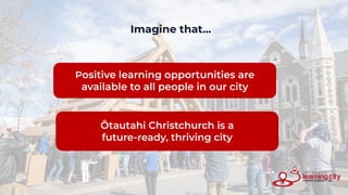 Imagine that...
Positive learning opportunities are
available to all people in our city
Ōtautahi Christchurch is a
future-ready, thriving city
 