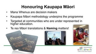 Honouring Kaupapa Māori
• Mana Whenua are decision makers
• Kaupapa Māori methodology underpins the programme
• Targeted at communities who are under represented in
higher education.
• Te reo Māori translations & Naming matters!
 