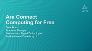 Ara Connect
Computing for Free
Peter Nock
Academic Manager
Business and Digital Technologies
Ara Institute of Canterbury Ltd
 