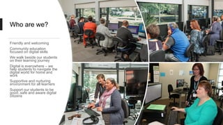 Who are we?
Friendly and welcoming
Community education
focused on digital skills
We walk beside our students
on their learning journey
Digital is everywhere – we
help students to navigate the
digital world for home and
work
Supportive and nurturing
environment for all learners
Support our students to be
good, safe and aware digital
citizens
 