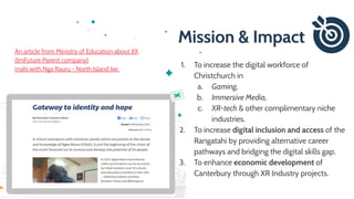 Mission & Impact
1. To increase the digital workforce of
Christchurch in
a. Gaming,
b. Immersive Media,
c. XR-tech & other complimentary niche
industries.
2. To increase digital inclusion and access of the
Rangatahi by providing alternative career
pathways and bridging the digital skills gap.
3. To enhance economic development of
Canterbury through XR Industry projects.
An article from Ministry of Education about JIX
(ImFuture Parent company)
mahi with Nga Rauru - North Island Iwi.
 