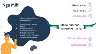 ImFuture seeks multi-term
collaborations to
● Create alternative learning
systems
● Provide fast-tracked
foundational Immersive
Media education and
● Create Immersive Futures for
the digital-savvy Otautahi.
Séku Skandan
0275741060
seku@jix.co.nz
ImFuture@jix.co.nz
@ImFuture_org
Nga Mihi
Ma te huruhuru,
ka rere te manu.
 