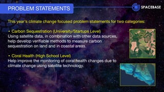 PROBLEM STATEMENTS
This year’s climate change focused problem statements for two categories:
• Carbon Sequestration (University/Startups Level)
Using satellite data, in combination with other data sources,
help develop veriﬁable methods to measure carbon
sequestration on land and in coastal areas.
• Coral Health (High School Level)
Help improve the monitoring of coral health changes due to
climate change using satellite technology.
 