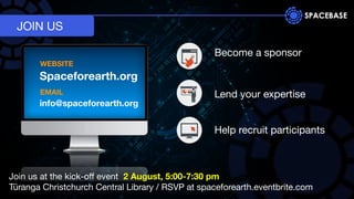 JOIN US
Spaceforearth.org
EMAIL
WEBSITE
info@spaceforearth.org
Become a sponsor
Help recruit participants
Lend your expertise
Join us at the kick-oﬀ event 2 August, 5:00-7:30 pm
Tūranga Christchurch Central Library / RSVP at spaceforearth.eventbrite.com
 