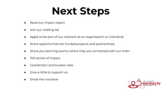 Next Steps
● Read our impact report
● Join our mailing list
● Apply to be part of our network as an organisation or individual
● Share opportunities for funded projects and partnerships
● Share you learning events where they are connected with our mahi
● Tell stories of impact
● Coordinator and trustee roles
● Give-a-little to support us
● Share the narrative
 