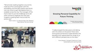 “150 tamariki reading together around the
mall, lots of fun and laughter with the
storytelling, and the slam poetry was divine..
not a lot more to say!!! We believe that it is
scalable across the city. The manager of The
Hub is keen to put the challenge out to all
other centres to replicate this next year..
imagine a reading ﬂash mob across the
entire city!!”
- Robin Sutton, Uru Mānuka Kāhui Ako, Reading
Flash Mob at The Hub, Hornby
“I really enjoyed the discussion and talking
with the others on the panel. There were
some good connections made between the
panelists and I appreciated the range of us
with different perspectives on the topic.”
- Fiona Stewart, Cultivate Christchurch, Food,
Sustainability and Learning Panel
 