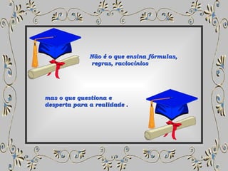 Não é o que ensina fórmulas, regras, raciocínios  mas o que questiona e desperta para a realidade . 
