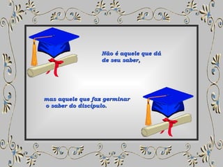 Não é aquele que dá  de seu saber,  mas aquele que faz germinar o saber do discípulo. 