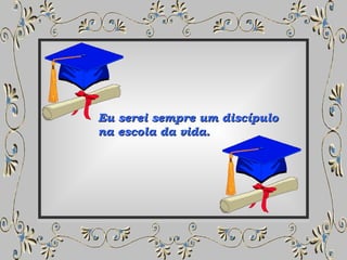 Eu serei sempre um discípulo  na escola da vida. 