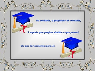 Na verdade, o professor de verdade, é aquele que prefere dividir o que possui, do que ter somente para si. 