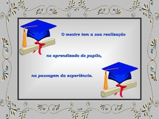 O mestre tem a sua realização  na passagem da experiência.  no aprendizado do pupilo,  