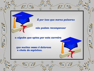 É por isso que meras palavras não podem recompensar a alguém que optou por esta carreira que muitas vezes é dolorosa e cheia de espinhos. 