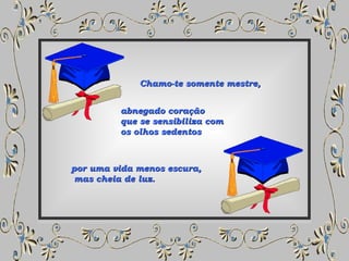 Chamo-te somente mestre,  abnegado coração que se sensibiliza com  os olhos sedentos   por uma vida menos escura, mas cheia de luz.  