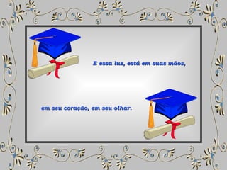 E essa luz, está em suas mãos, em seu coração, em seu olhar. 