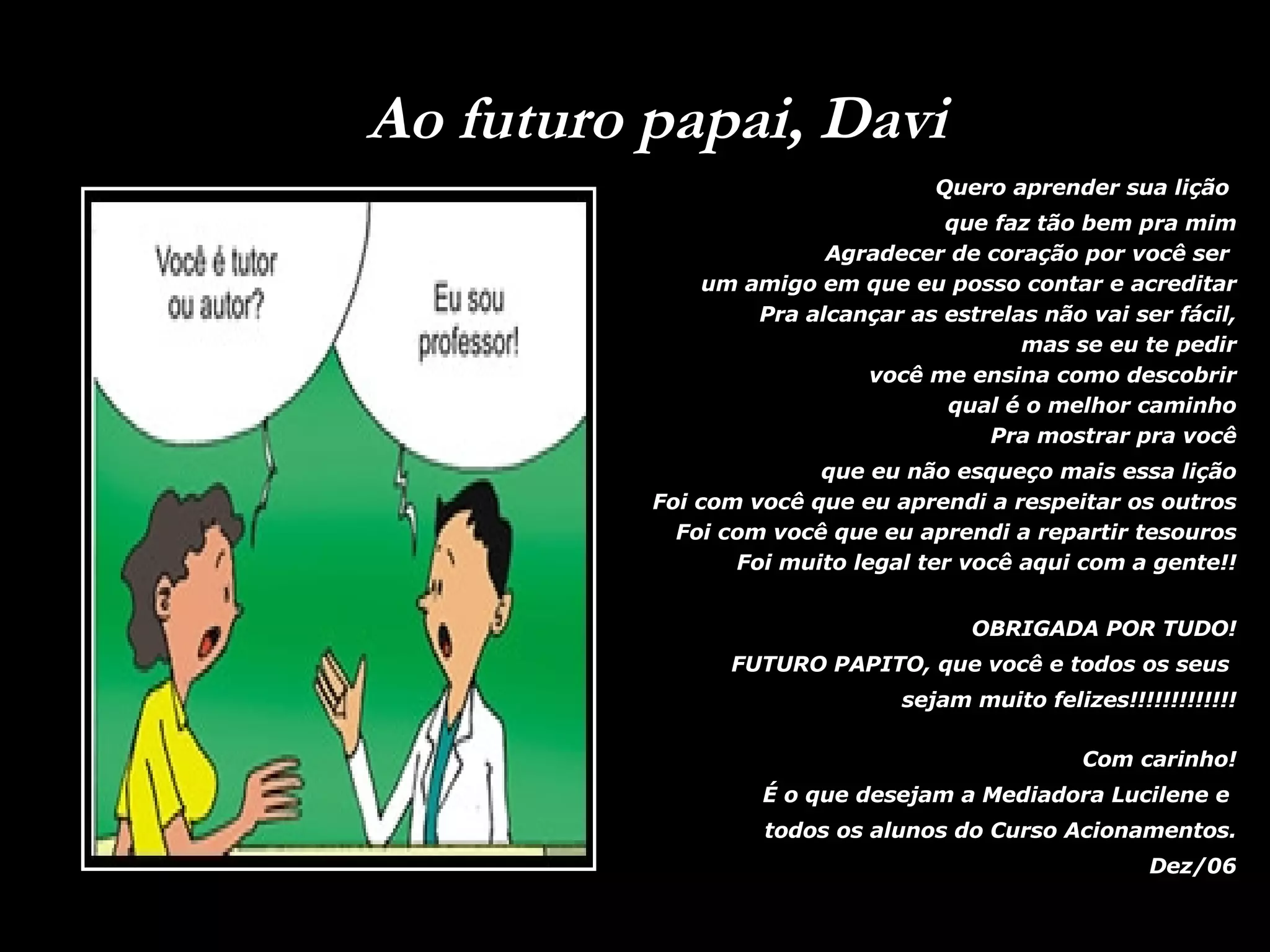 Ao futuro papai, Davi Quero aprender sua lição que faz tão bem pra mim Agradecer de coração por você ser um amigo em que eu posso contar e acreditar Pra alcançar as estrelas não vai ser fácil, mas se eu te pedir você me ensina como descobrir qual é o melhor caminho Pra mostrar pra você que eu não esqueço mais essa lição Foi com você que eu aprendi a respeitar os outros Foi com você que eu aprendi a repartir tesouros Foi muito legal ter você aqui com a gente!! OBRIGADA POR TUDO! FUTURO PAPITO, que você e todos os seus sejam muito felizes!!!!!!!!!!!!! Com carinho! É o que desejam a Mediadora Lucilene e todos os alunos do Curso Acionamentos. Dez/06