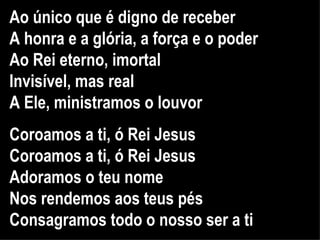 Ao único que é digno de receber A honra e a glória, a força e o poder Ao Rei eterno, imortal Invisível, mas real A Ele, ministramos o louvor Coroamos a ti, ó Rei Jesus Coroamos a ti, ó Rei Jesus Adoramos o teu nome Nos rendemos aos teus pés Consagramos todo o nosso ser a ti   