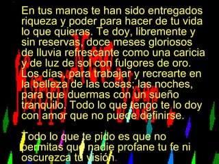 En tus manos te han sido entregados riqueza y poder para hacer de tu vida lo que quieras. Te doy, libremente y sin reservas, doce meses gloriosos de lluvia refrescante como una caricia y de luz de sol con fulgores de oro. Los días, para trabajar y recrearte en la belleza de las cosas; las noches, para que duermas con un sueño tranquilo. Todo lo que tengo te lo doy con amor que no puede definirse.  Todo lo que te pido es que no permitas que nadie profane tu fe ni oscurezca tu visión . 