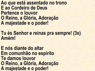 Ao que está assentado no trono E ao Cordeiro de Deus Pertence o louvor O Reino, a Glória, Adoração A majestade e o poder! Tu és Senhor e reinas pra sempre! (3x) Amém! E nós diante do altar Em comunhão no espírito Te damos louvor O Reino, a Glória, Adoração A majestade e o poder! 