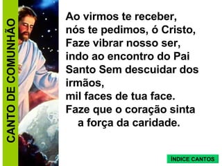 Ao virmos te receber,  nós te pedimos, ó Cristo,  Faze vibrar nosso ser,  indo ao encontro do Pai Santo Sem descuidar dos irmãos,  mil faces de tua face.  Faze que o coração sinta  a força da caridade. CANTO DE COMUNHÃO ÍNDICE CANTOS 