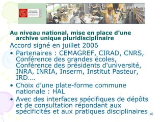Au niveau national, mise en place d’une archive unique pluridisciplinaire Accord signé en juillet 2006  Partenaires : CEMAGREF, CIRAD, CNRS, Conférence des grandes écoles, Conférence des présidents d'université, INRA, INRIA, Inserm, Institut Pasteur, IRD…. Choix d’une plate-forme commune nationale : HAL  Avec des interfaces spécifiques de dépôts et de consultation répondant aux spécificités et aux pratiques disciplinaires 