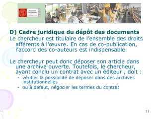 D) Cadre juridique du dépôt des documents Le chercheur est titulaire de l’ensemble des droits afférents à l’œuvre .  En cas de co-publication, l’accord des co-auteurs est indispensable. Le chercheur peut donc déposer son article dans une archive ouverte. Toutefois, le chercheur, ayant conclu un contrat avec un éditeur , doit : vérifier la possibilité de déposer dans des archives institutionnelles  ou à défaut, négocier les termes du contrat 