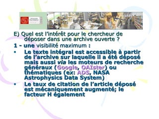 E) Quel est l’intérêt pour le chercheur de déposer dans une archive ouverte ? 1 - une  visibilité maximum  :  Le texte intégral est accessible à partir de l’archive sur laquelle il a été déposé mais aussi  via  les moteurs de recherche généraux ( Google ,  OAIster ) ou thématiques (ex:  ADS , NASA Astrophysics Data System) Le taux de citation de l’article déposé est mécaniquement augmenté; le facteur H également 
