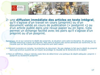 2- une  diffusion immédiate   des articles en texte intégral , qu’il s’agisse d’un travail en cours (preprint) ou d’un document validé en cours de publication (« postprint ») ou d’un article publié dans une revue papier ou en ligne. Cela permet un échange facilité avec les pairs qu’il s’agisse d’un preprint ou d’un posprint.  Remarque:  en ce qui concerne le dépôt des preprints, la situation varie selon la discipline. En physique, on travaille beaucoup à partir de preprints. Mais dans la plupart des autres domaines de recherche, on ne travaille que sur des postprints et les preprints sont sans valeur.    Elément à prendre en compte: la protection du document. Ne pas négliger le fait que le dépôt du preprint dans une archive ouverte est un moyen de protéger le résultat de la recherche en le datant    Mais en définitive, chaque individu reste libre de déterminer une politique de dépôt adéquate: preprint + postprint ou seulement postprint? 