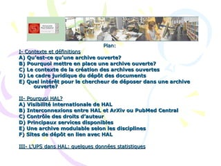 Plan: I- Contexte et définitions A) Qu’est-ce qu’une archive ouverte? B) Pourquoi mettre en place une archive ouverte? C) Le contexte de la création des archives ouvertes D) Le cadre juridique du dépôt des documents E) Quel intérêt pour le chercheur de déposer dans une archive ouverte? II- Pourquoi HAL? A) Visibilité internationale de HAL B) Interconnexions entre HAL et ArXiv ou PubMed Central C) Contrôle des droits d’auteur D) Principaux services disponibles E) Une archive modulable selon les disciplines F) Sites de dépôt en lien avec HAL III- L’UPS dans HAL: quelques données statistiques 