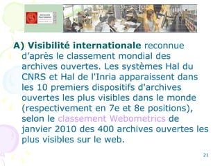 A) Visibilité internationale  reconnue d’après le classement mondial des archives ouvertes. Les systèmes Hal du CNRS et Hal de l'Inria apparaissent dans les 10 premiers dispositifs d'archives ouvertes les plus visibles dans le monde (respectivement en 7e et 8e positions), selon le  classement Webometrics  de janvier 2010 des 400 archives ouvertes les plus visibles sur le web. 